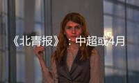 《北青报》：中超或4月下旬至11月中旬进行