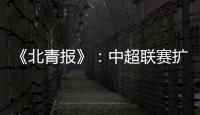《北青报》：中超联赛扩军最早2022赛季实现