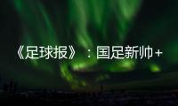 《足球报》：国足新帅+国足名单本周内同时揭晓