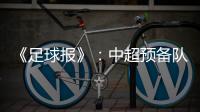 《足球报》
：中超预备队联赛将取消 U23打中乙