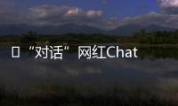 ​“对话”网红ChatGPT�：怎么看走红后的争议
？
