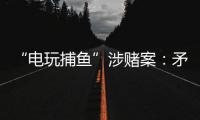 “电玩捕鱼”涉赌案：矛盾的时间点�，反转的证词