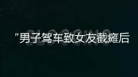 “男子驾车致女友截瘫后失联”再掀争议，有网友质疑女子双腿放在中控台	
，当事人澄清