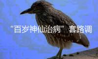 “百岁神仙治病”套路调查续	：有视频被清理，所在地多方回应