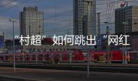 “村超”如何跳出“网红周期率”？ 当文旅触达体育
