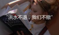 “洪水不退，我们不撤”，“迷彩绿”在洪水中