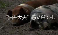 “油井大夫”杨义兴：扎根荒原26年	，坚守油气生产最前沿