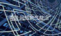 “清朗·网络戾气整治”专项行动启动
，打击网络厕所
、开盒挂人等行为