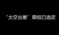 “太空出差”乘组已选定！2025年载人飞行任务发布