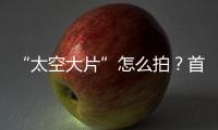 “太空大片”怎么拍？首次太空新闻摄影技艺运用研讨会举办