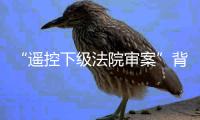 “遥控下级法院审案”背后	：上级法院指导办案的边界
