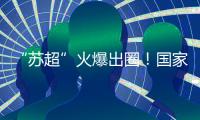 “苏超”火爆出圈！国家发改委
：将出台政策支持群众性赛事活动