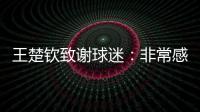 王楚钦致谢球迷：非常感谢大家的辛苦付出
，这次表现没让你们失望