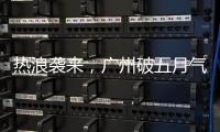热浪袭来，广州破五月气温纪录�，几乎追平全年高温纪录