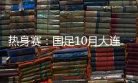 热身赛：国足10月大连对阵越南和乌兹别克
