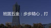 班固五金	：步步精心，打造产品零缺陷高端品牌