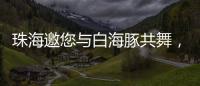 珠海邀您与白海豚共舞，共赴十五运会精彩之约