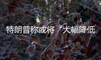 特朗普称或将“大幅降低”对华关税
，外交部：打
，奉陪到底；谈
，大门敞开