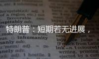 特朗普
：短期若无进展
，美将放弃