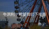 牛洪利：希望我们下半赛季能通过自己的努力
，把能力展现出来