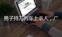 男子持刀列车上杀人，广铁集团通报
