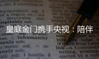 皇庭金门携手央视
：陪伴是最长情的告白