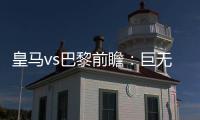 皇马vs巴黎前瞻：巨无霸继续打怪，“老钱风”接受考验
