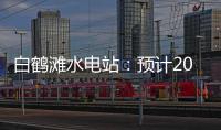 白鹤滩水电站：预计2022年7月实现全部机组投产发电