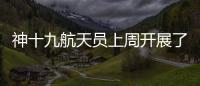 神十九航天员上周开展了哪些工作？解锁航天员“太空日常”