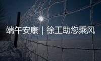 端午安康｜徐工助您乘风破浪，不负“粽”望