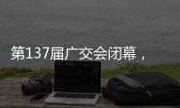 第137届广交会闭幕，多项指标刷新历史纪录