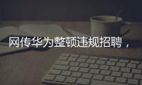 网传华为整顿违规招聘	�，内部人士证实多人被处理