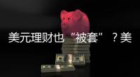美元理财也“被套”？美元半年贬值逾10%，仍有投资者入场锁定超4%高息