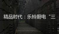 精品时代：乐铃厨电“三大战略”升级剑指何方