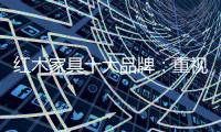 红木家具十大品牌：重视消费者感受 才能做大做强做久