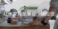 红木家具是享受
，是投资
，更是“双向”收益。