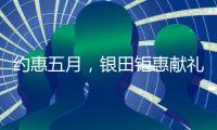 约惠五月，银田钜惠献礼