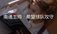 南通主帅：希望球队攻守两端都有出色发挥，给球迷一个好结果