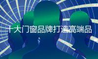 十大门窗品牌打造高端品牌 需警惕五大误区