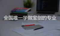 全国唯一学做宝剑的专业：每年约招30人
，就业率几乎100%，有人月薪近两万