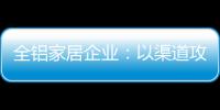全铝家居企业	：以渠道攻市场 需权衡战略布局