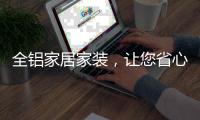 全铝家居家装，让您省心不止一点点!