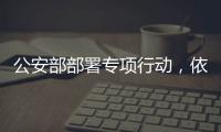 公安部部署专项行动，依法严打消费领域假冒伪劣犯罪