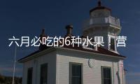 六月必吃的6种水果！营养丰富超补水，第二种很多人都爱