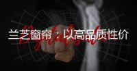 兰芝窗帘：以高品质性价比惊艳行业