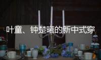 叶童�、钟楚曦的新中式穿搭也太美了！照着穿美出新高度