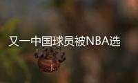 又一中国球员被NBA选中！他才21岁啊，未来能和杨瀚森携手吗

？