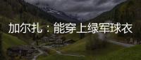 加尔扎：能穿上绿军球衣很有吸引力 球队管理层教练很信任我