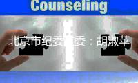 北京市纪委监委：胡淑苹被查！