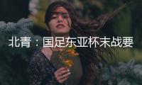 北青�	：国足东亚杯末战要进球更要取胜保尊严，球队笃定要攻出去